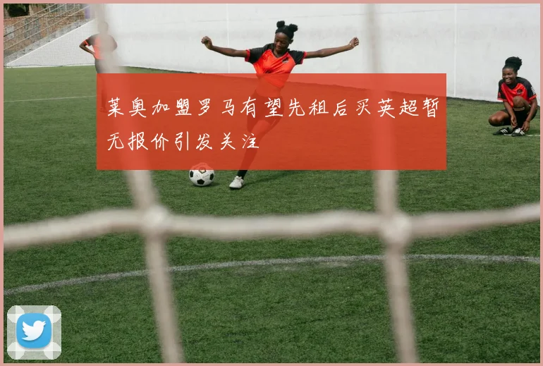 莱奥加盟罗马有望先租后买英超暂无报价引发关注
