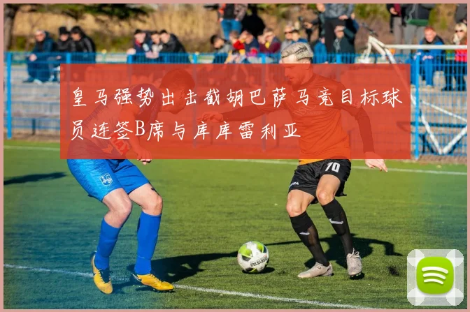 皇马强势出击截胡巴萨马竞目标球员连签B席与库库雷利亚