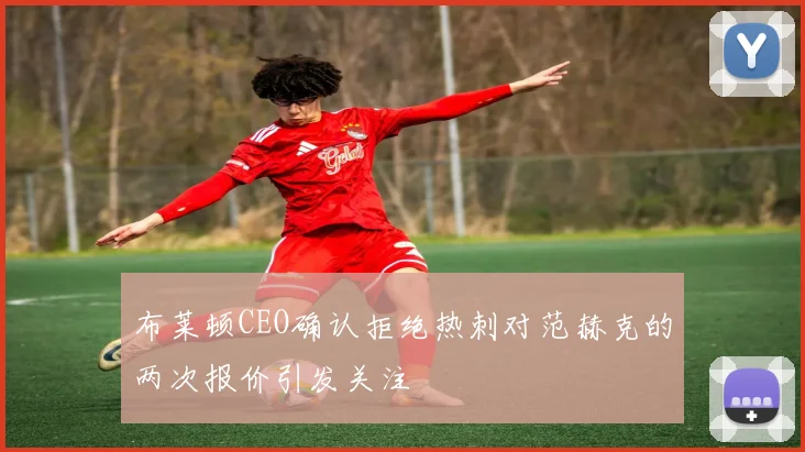 布莱顿CEO确认拒绝热刺对范赫克的两次报价引发关注