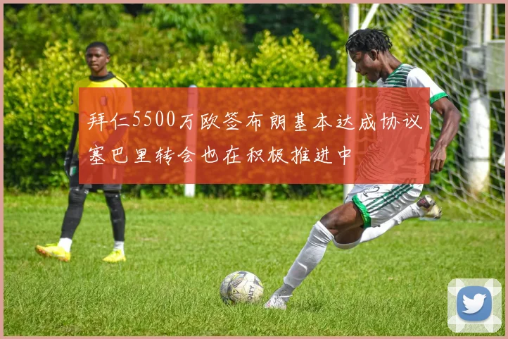 拜仁5500万欧签布朗基本达成协议塞巴里转会也在积极推进中