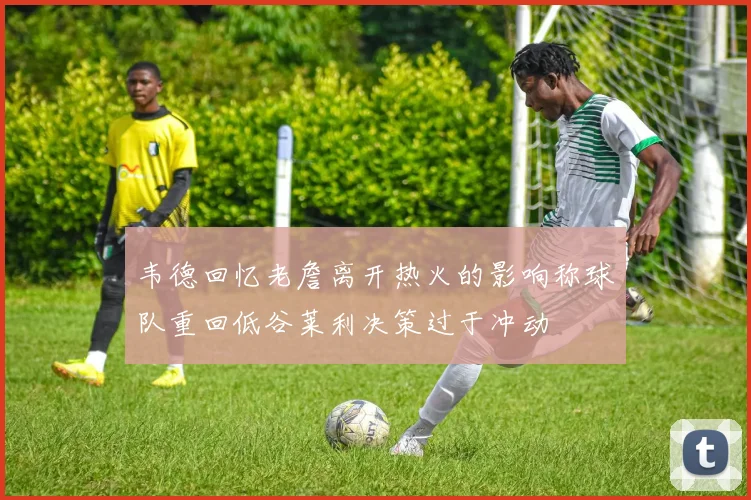 韦德回忆老詹离开热火的影响称球队重回低谷莱利决策过于冲动