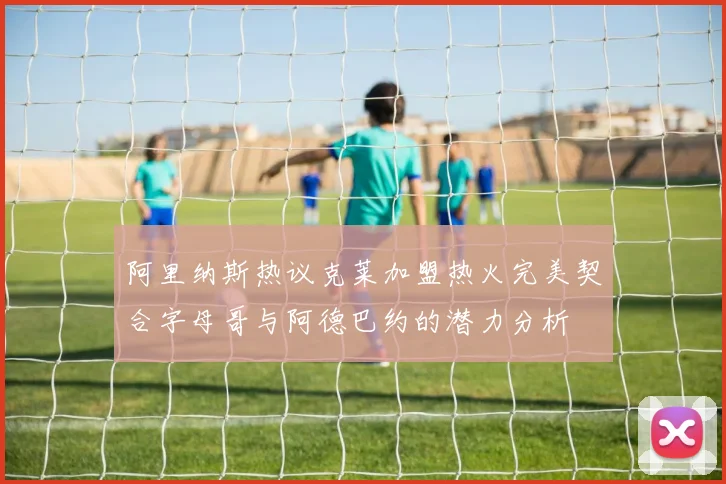 阿里纳斯热议克莱加盟热火完美契合字母哥与阿德巴约的潜力分析