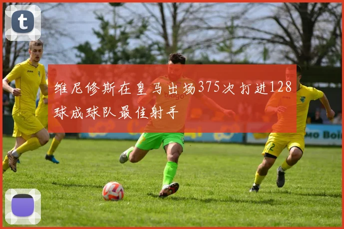 维尼修斯在皇马出场375次打进128球成球队最佳射手