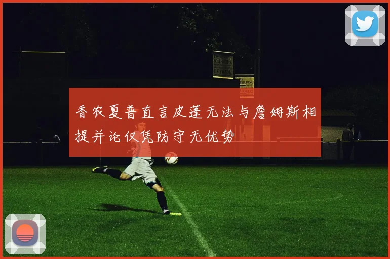 香农夏普直言皮蓬无法与詹姆斯相提并论仅凭防守无优势