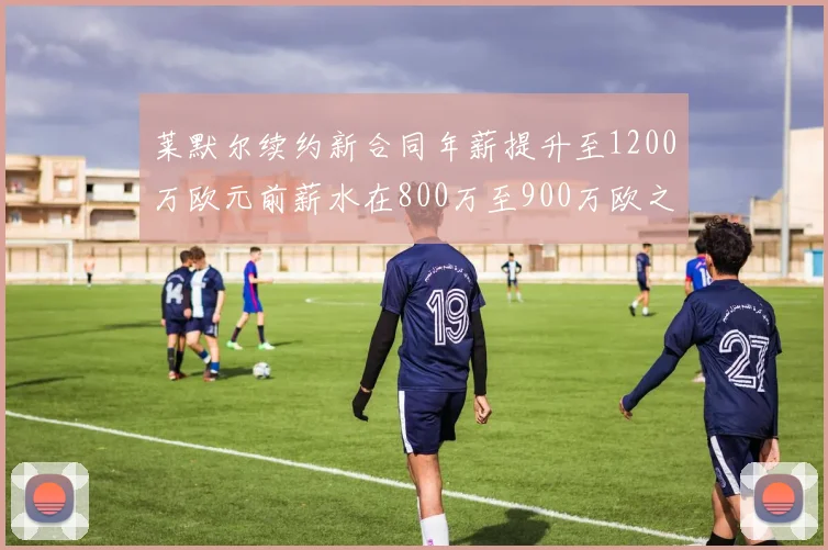 莱默尔续约新合同年薪提升至1200万欧元前薪水在800万至900万欧之间