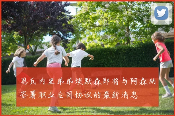 恩瓦内里弟弟埃默森即将与阿森纳签署职业合同协议的最新消息